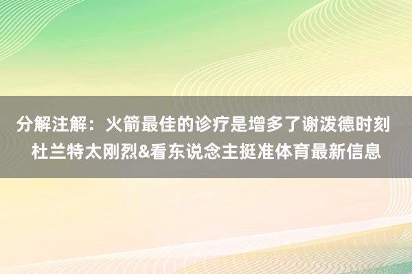 分解注解：火箭最佳的诊疗是增多了谢泼德时刻 杜兰特太刚烈&看东说念主挺准体育最新信息