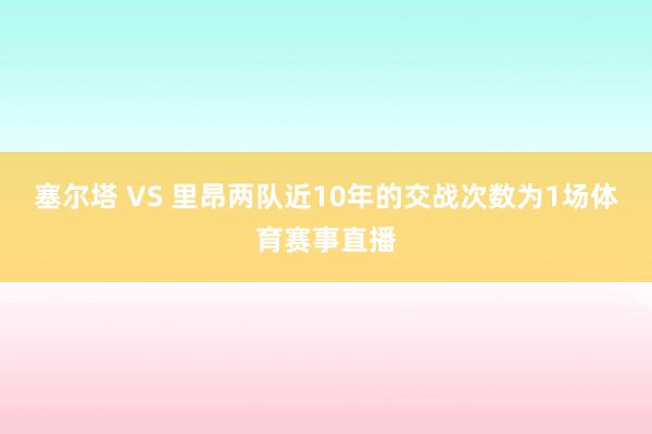 塞尔塔 VS 里昂两队近10年的交战次数为1场体育赛事直播