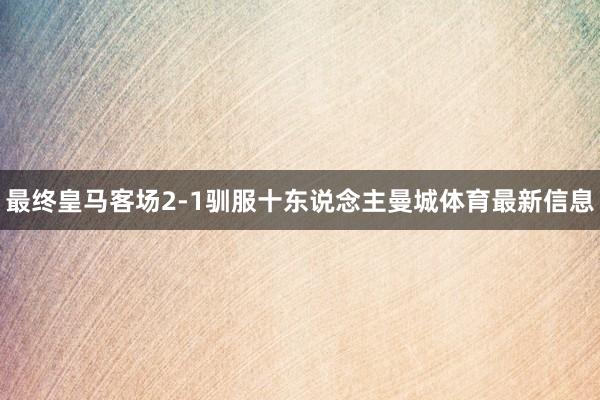 最终皇马客场2-1驯服十东说念主曼城体育最新信息